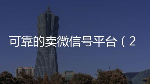 可靠的卖微信号平台vx回收秒结（2020卖微信号的有什么平台）